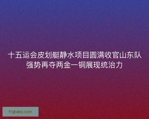 十五运会皮划艇静水项目圆满收官山东队强势再夺两金一铜展现统治力
