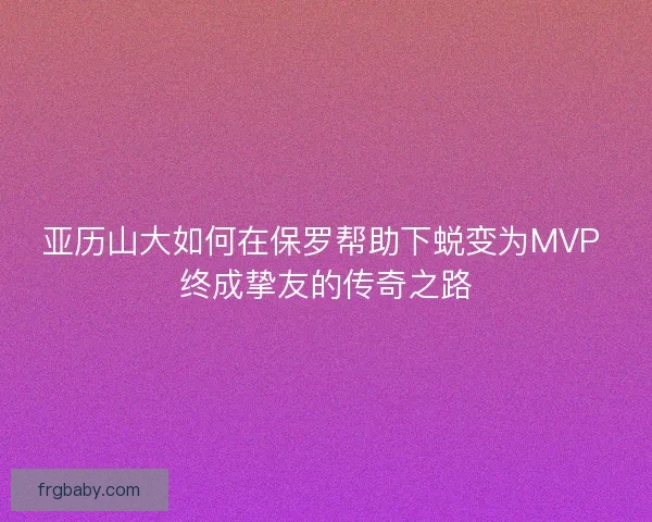 亚历山大如何在保罗帮助下蜕变为MVP 终成挚友的传奇之路